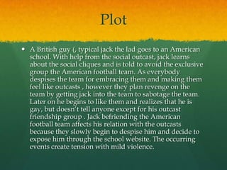 Plot
 A British guy (, typical jack the lad goes to an American
  school. With help from the social outcast, jack learns
  about the social cliques and is told to avoid the exclusive
  group the American football team. As everybody
  despises the team for embracing them and making them
  feel like outcasts , however they plan revenge on the
  team by getting jack into the team to sabotage the team.
  Later on he begins to like them and realizes that he is
  gay, but doesn’t tell anyone except for his outcast
  friendship group . Jack befriending the American
  football team affects his relation with the outcasts
  because they slowly begin to despise him and decide to
  expose him through the school website. The occurring
  events create tension with mild violence.
 