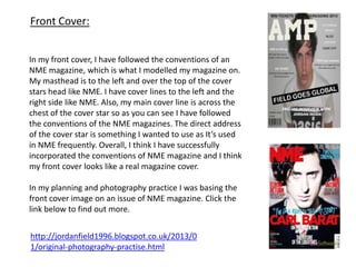 Front Cover:
In my front cover, I have followed the conventions of an
NME magazine, which is what I modelled my magazine on.
My masthead is to the left and over the top of the cover
stars head like NME. I have cover lines to the left and the
right side like NME. Also, my main cover line is across the
chest of the cover star so as you can see I have followed
the conventions of the NME magazines. The direct address
of the cover star is something I wanted to use as It’s used
in NME frequently. Overall, I think I have successfully
incorporated the conventions of NME magazine and I think
my front cover looks like a real magazine cover.
In my planning and photography practice I was basing the
front cover image on an issue of NME magazine. Click the
link below to find out more.
http://jordanfield1996.blogspot.co.uk/2013/0
1/original-photography-practise.html
 