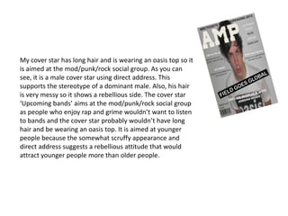 My cover star has long hair and is wearing an oasis top so it
is aimed at the mod/punk/rock social group. As you can
see, it is a male cover star using direct address. This
supports the stereotype of a dominant male. Also, his hair
is very messy so it shows a rebellious side. The cover star
‘Upcoming bands’ aims at the mod/punk/rock social group
as people who enjoy rap and grime wouldn’t want to listen
to bands and the cover star probably wouldn’t have long
hair and be wearing an oasis top. It is aimed at younger
people because the somewhat scruffy appearance and
direct address suggests a rebellious attitude that would
attract younger people more than older people.
 