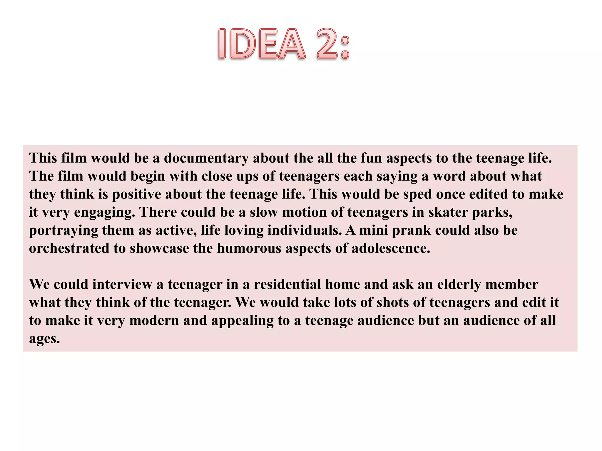 This film would be a documentary about the all the fun aspects to the teenage life. 
The film would begin with close ups of teenagers each saying a word about what 
they think is positive about the teenage life. This would be sped once edited to make 
it very engaging. There could be a slow motion of teenagers in skater parks, 
portraying them as active, life loving individuals. A mini prank could also be 
orchestrated to showcase the humorous aspects of adolescence. 
We could interview a teenager in a residential home and ask an elderly member 
what they think of the teenager. We would take lots of shots of teenagers and edit it 
to make it very modern and appealing to a teenage audience but an audience of all 
ages. 
