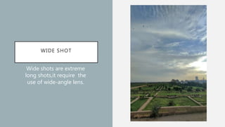 WIDE SHOT
Wide shots are extreme
long shots,it require the
use of wide-angle lens.
 