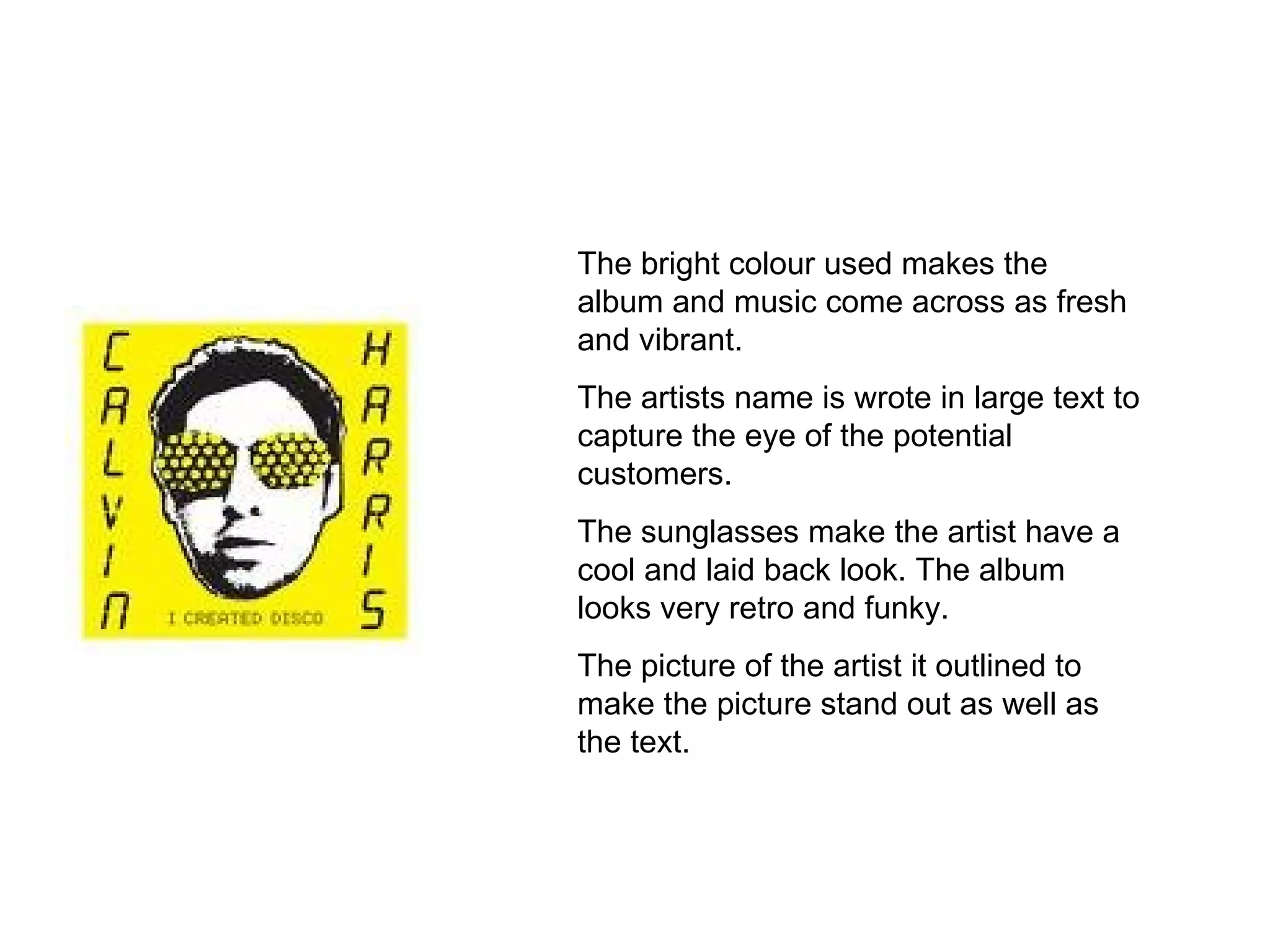 The bright colour used makes the album and music come across as fresh and vibrant. The artists name is wrote in large text to capture the eye of the potential customers. The sunglasses make the artist have a cool and laid back look. The album looks very retro and funky. The picture of the artist it outlined to make the picture stand out as well as the text. 