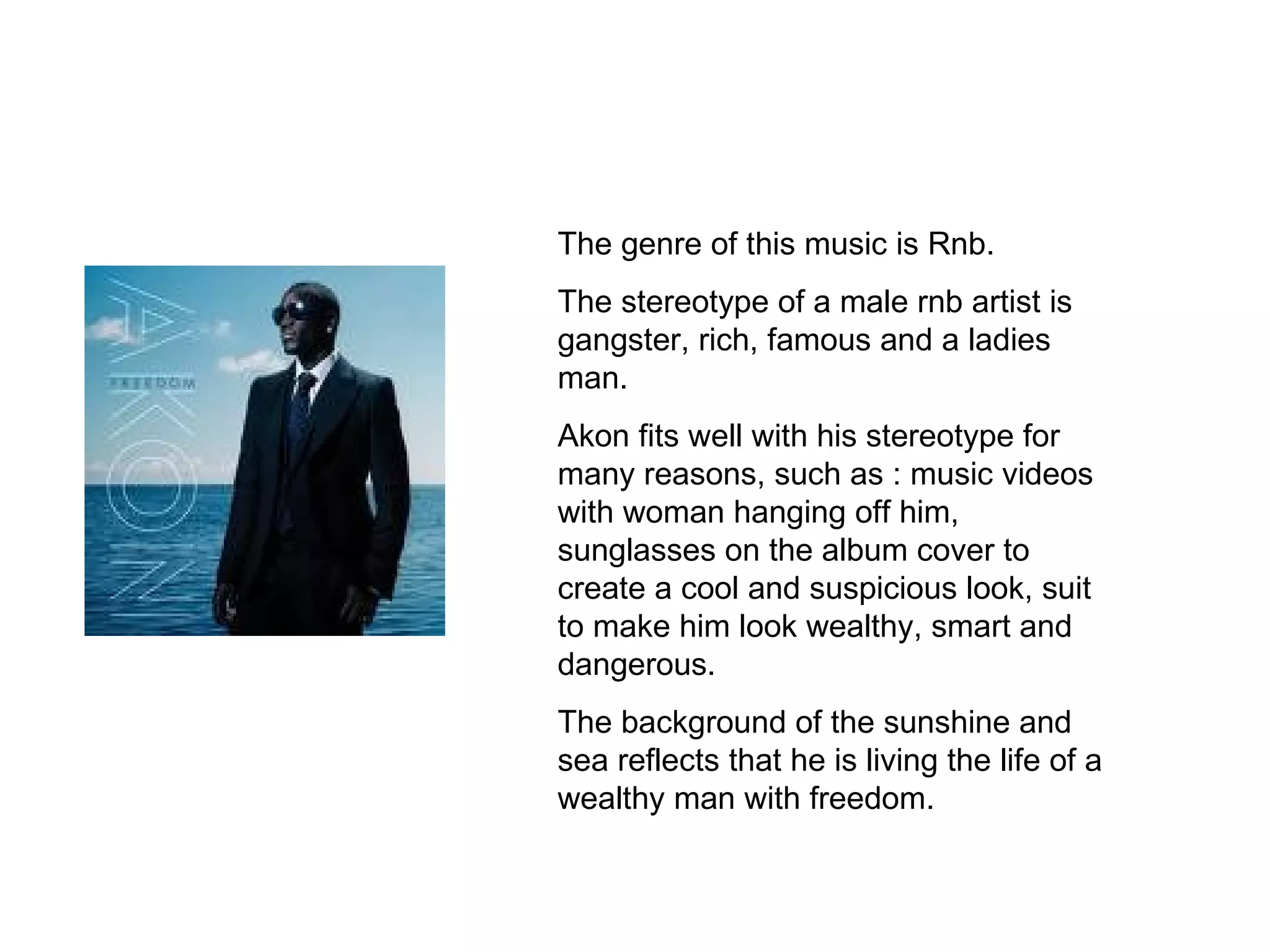 The genre of this music is Rnb. The stereotype of a male rnb artist is gangster, rich, famous and a ladies man. Akon fits well with his stereotype for many reasons, such as : music videos with woman hanging off him, sunglasses on the album cover to create a cool and suspicious look, suit to make him look wealthy, smart and dangerous. The background of the sunshine and sea reflects that he is living the life of a wealthy man with freedom. 