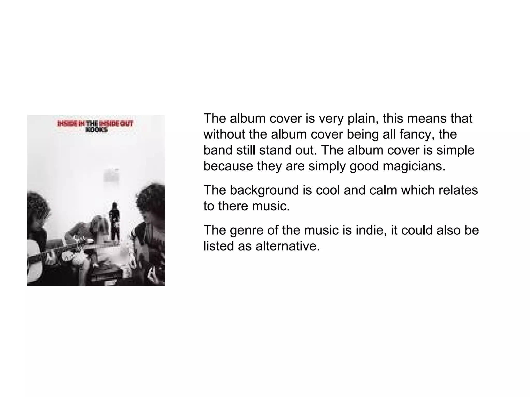 The album cover is very plain, this means that without the album cover being all fancy, the band still stand out. The album cover is simple because they are simply good magicians. The background is cool and calm which relates to there music. The genre of the music is indie, it could also be listed as alternative. 