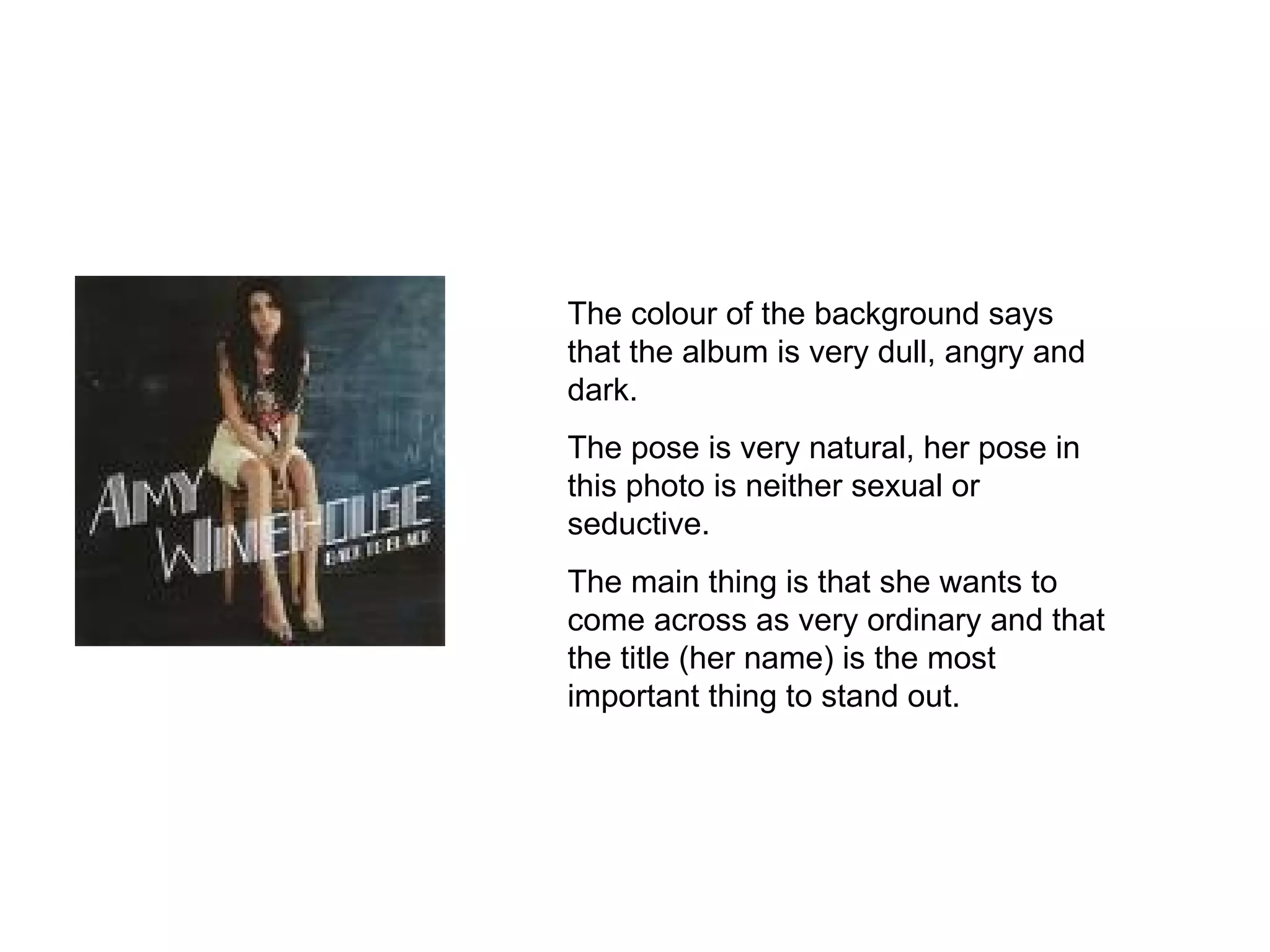 The colour of the background says that the album is very dull, angry and dark. The pose is very natural, her pose in this photo is neither sexual or seductive. The main thing is that she wants to come across as very ordinary and that the title (her name) is the most important thing to stand out. 