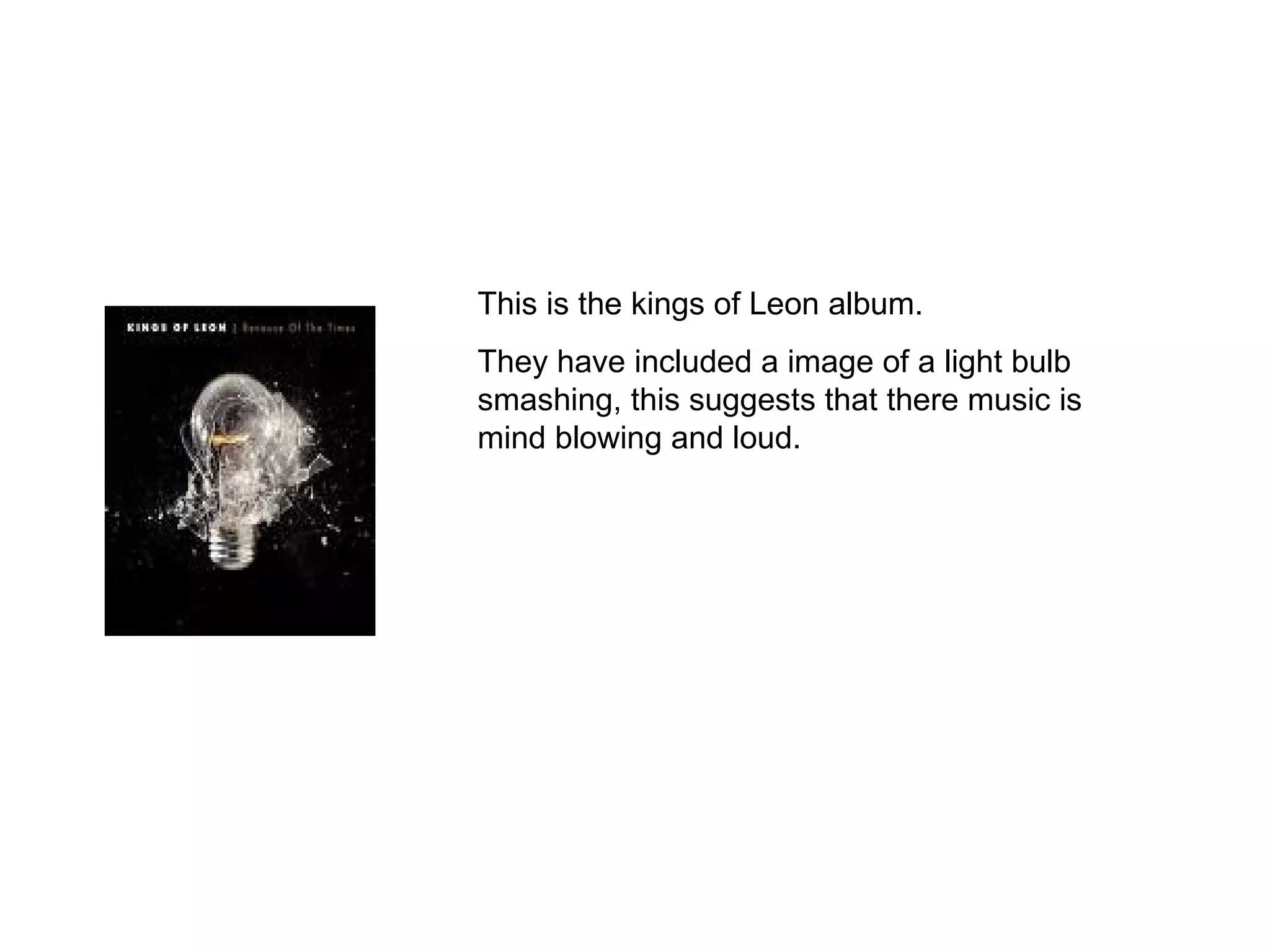 This is the kings of Leon album. They have included a image of a light bulb smashing, this suggests that there music is mind blowing and loud. 