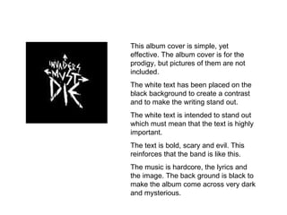 This album cover is simple, yet effective. The album cover is for the prodigy, but pictures of them are not included. The white text has been placed on the black background to create a contrast and to make the writing stand out. The white text is intended to stand out which must mean that the text is highly important. The text is bold, scary and evil. This reinforces that the band is like this. The music is hardcore, the lyrics and the image. The back ground is black to make the album come across very dark and mysterious. 