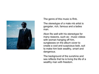 The genre of this music is Rnb. The stereotype of a male rnb artist is gangster, rich, famous and a ladies man. Akon fits well with his stereotype for many reasons, such as : music videos with woman hanging off him, sunglasses on the album cover to create a cool and suspicious look, suit to make him look wealthy, smart and dangerous. The background of the sunshine and sea reflects that he is living the life of a wealthy man with freedom. 