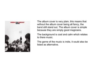 The album cover is very plain, this means that without the album cover being all fancy, the band still stand out. The album cover is simple because they are simply good magicians. The background is cool and calm which relates to there music. The genre of the music is indie, it could also be listed as alternative. 