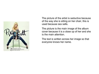 The picture of the artist is seductive because of the way she is sitting on her chair, this is used because sex sells. The picture is the main image of the album cover because it is a close up of her and she is the main attention.  The text is written across her image so that everyone knows her name. 
