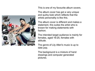 This is one of my favourite album covers. The album cover has got a very unique and quirky look which reflects that the artists personality is like this. The album cover is different and makes a statement, this suites the artist who is known for making statements with fashion.  The intended target audience is mainly for females, aged 16-25, females with attitude. The genre of Lily Allen's music is up to date pop. The background is a mixture of hand drawings and computer generated pictures. 
