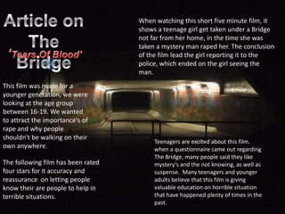 Article on  The Bridge   When watching this short five minute film, it shows a teenage girl get taken under a Bridge not far from her home, in the time she was taken a mystery man raped her. The conclusion of the film lead the girl reporting it to the police, which ended on the girl seeing the man.  ‘Tears Of Blood’ This film was made for a younger generation, we were looking at the age group between 16-19. We wanted to attract the importance's of rape and why people shouldn't be walking on their own anywhere. Teenagers are excited about this film. when a questionnaire came out regarding The Bridge, many people said they like mystery's and the not knowing, as well as suspense.  Many teenagers and younger adults believe that this film is giving valuable education on horrible situation that have happened plenty of times in the past.   The following film has been rated four stars for it accuracy and reassurance  on letting people know their are people to help in terrible situations.  