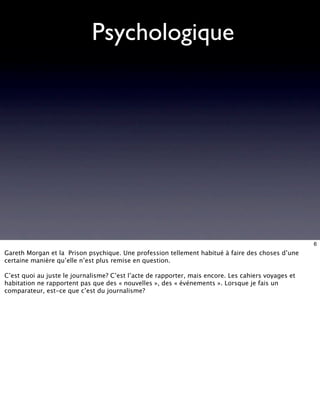 Psychologique




                                                                                                     6
Gareth Morgan et la Prison psychique. Une profession tellement habitué à faire des choses d’une
certaine manière qu’elle n’est plus remise en question.

C’est quoi au juste le journalisme? C’est l’acte de rapporter, mais encore. Les cahiers voyages et
habitation ne rapportent pas que des « nouvelles », des « événements ». Lorsque je fais un
comparateur, est-ce que c’est du journalisme?
 