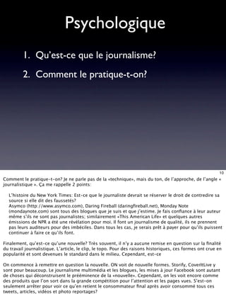 Psychologique
         1. Qu’est-ce que le journalisme?
         2. Comment le pratique-t-on?




                                                                                                          10
Comment le pratique-t-on? Je ne parle pas de la «technique», mais du ton, de l’approche, de l’angle «
journalistique ». Ça me rappelle 2 points:

1. L’histoire du New York Times: Est-ce que le journaliste devrait se réserver le droit de contredire sa
   source si elle dit des faussetés?
2. Asymco (http://www.asymco.com), Daring Fireball (daringﬁreball.net), Monday Note
   (mondaynote.com) sont tous des blogues que je suis et que j’estime. Je fais conﬁance à leur auteur
   même s’ils ne sont pas journalistes; similairement «This American Life» et quelques autres
   émissions de NPR a été une révélation pour moi. Il font un journalisme de qualité, ils ne prennent
   pas leurs auditeurs pour des imbéciles. Dans tous les cas, je serais prêt à payer pour qu’ils puissent
   continuer à faire ce qu’ils font.

Finalement, qu’est-ce qu’une nouvelle? Très souvent, il n’y a aucune remise en question sur la ﬁnalité
du travail journalistique. L’article, le clip, le topo. Pour des raisons historiques, ces formes ont crue en
popularité et sont devenues le standard dans le milieu. Cependant, est-ce

On commence à remettre en question la nouvelle. ON voit de nouvelle formes. Storify, CoverItLive y
sont pour beaucoup. Le journalisme multimédia et les blogues, les mises à jour Facebook sont autant
de choses qui déconstruisent le prééminence de la «nouvelle». Cependant, on les voit encore comme
des produits que l’on sort dans la grande compétition pour l’attention et les pages vues. S’est-on
seulement arrêter pour voir ce qu’en retient le consommateur ﬁnal après avoir consommé tous ces
tweets, articles, vidéos et photo reportages?
 