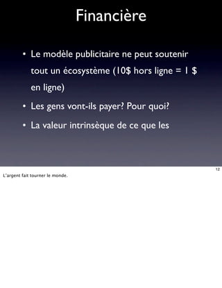 Financière

         • Le modèle publicitaire ne peut soutenir
             tout un écosystème (10$ hors ligne = 1 $
             en ligne)
         • Les gens vont-ils payer? Pour quoi?
         • La valeur intrinsèque de ce que les



                                                        12
L’argent fait tourner le monde.
 