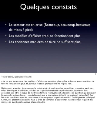 Quelques constats

    • Le secteur est en crise (Beaucoup, beaucoup, beaucoup
      de mises à pied)
    • Les modèles d’affaires trad. ne fonctionnent plus
    • Les anciennes manières de faire ne sufﬁsent plus,




                                                                                                          4
Tout d’abord, quelques constats:

- Le secteur est en crise, les modèles d’affaires ne semblent plus suffire et les anciennes manières de
faire ne fonctionnent plus. Et, surtout, le statut professionnel ne réglera rien.

Maintenant, attention, je pense que le statut professionnel pour les journalistes pourraient avoir des
effets bénéﬁques. Cependant, au-delà de la possible mesures corporatiste qui pourraient être
associées à ce titre, il risque de mettre un terme à l’innovation et à la remise en question qui doit avoir
lieu dans le secteur. Pense-t-on réellement que le journalisme tel qu’il est pratiqué, est parfait? Que
les seuls problèmes sont les contraintes économiques et organisationnelles? Ou l’ingérence politique?
Certes, ces problèmes existent, mais la crise de conﬁance à laquelle fait face le secteur requiert des
remises en questions beaucoup plus profondes.
 