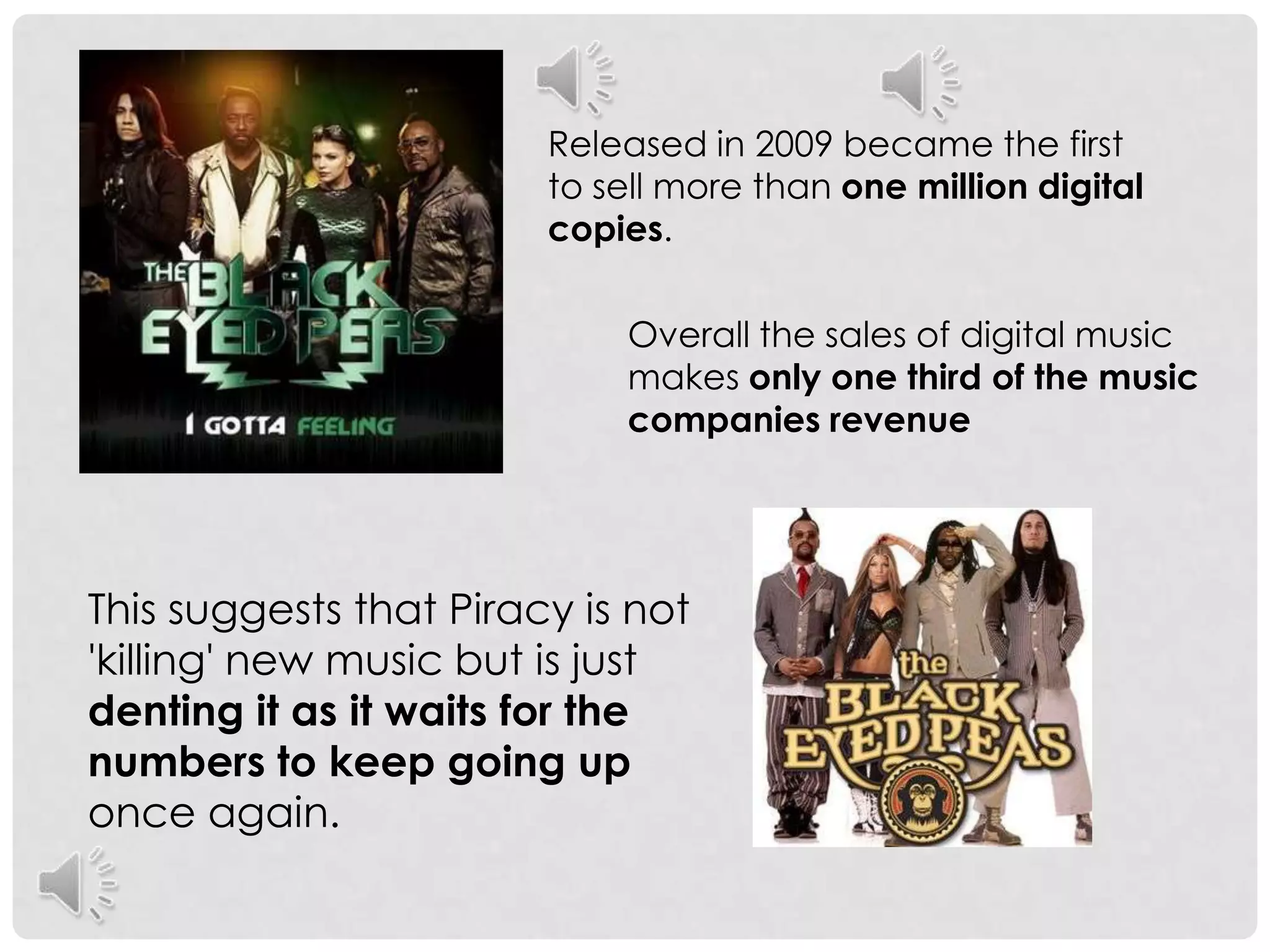 Released in 2009 became the first to sell more than one million digital copies. Overall the sales of digital music makes only one third of the music companies revenue This suggests that Piracy is not 'killing' new music but is just denting it as it waits for the numbers to keep going up once again.