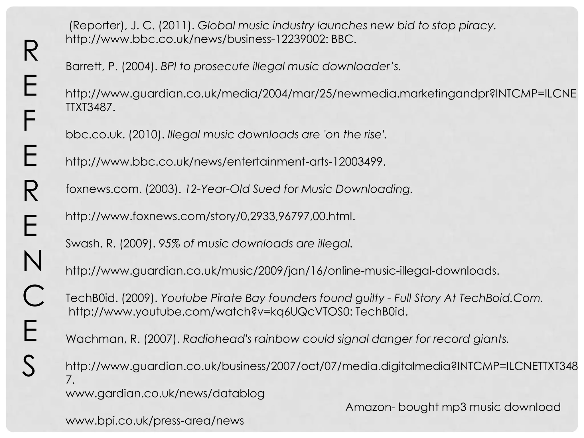  (Reporter), J. C. (2011). Global music industry launches new bid to stop piracy. http://www.bbc.co.uk/news/business-12239002: BBC. Barrett, P. (2004). BPI to prosecute illegal music downloader’s.http://www.guardian.co.uk/media/2004/mar/25/newmedia.marketingandpr?INTCMP=ILCNETTXT3487.bbc.co.uk. (2010). Illegal music downloads are 'on the rise'.http://www.bbc.co.uk/news/entertainment-arts-12003499.foxnews.com. (2003). 12-Year-Old Sued for Music Downloading.http://www.foxnews.com/story/0,2933,96797,00.html.Swash, R. (2009). 95% of music downloads are illegal.http://www.guardian.co.uk/music/2009/jan/16/online-music-illegal-downloads.TechB0id. (2009). Youtube Pirate Bay founders found guilty - Full Story At TechBoid.Com. http://www.youtube.com/watch?v=kq6UQcVTOS0: TechB0id.Wachman, R. (2007). Radiohead's rainbow could signal danger for record giants.http://www.guardian.co.uk/business/2007/oct/07/media.digitalmedia?INTCMP=ILCNETTXT3487.www.gardian.co.uk/news/datablog                                                                                                                Amazon- bought mp3 music downloadwww.bpi.co.uk/press-area/newsREFERENCES
