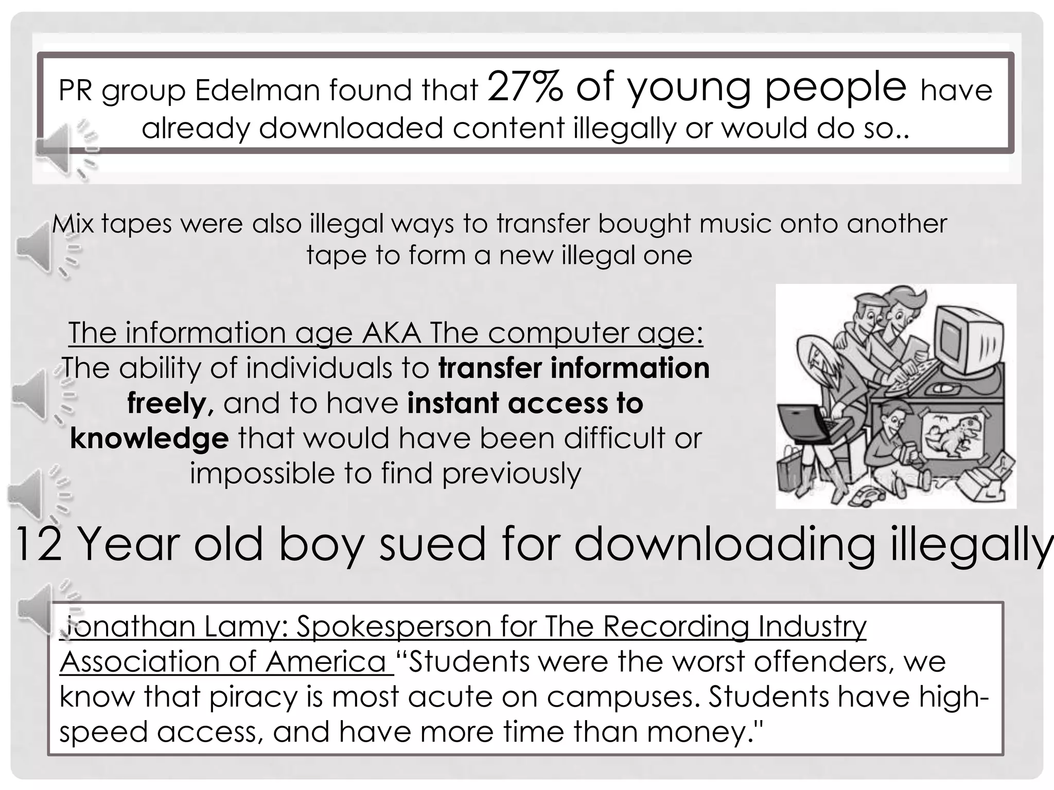 PR group Edelman found that 27% of young people have already downloaded content illegally or would do so..                                                             Mix tapes were also illegal ways to transfer bought music onto another tape to form a new illegal oneThe information age AKA The computer age:The ability of individuals to transfer information freely, and to have instant access to knowledge that would have been difficult or impossible to find previously12 Year old boy sued for downloading illegallyJonathan Lamy: Spokesperson for The Recording Industry Association of America “Students were the worst offenders, we know that piracy is most acute on campuses. Students have high-speed access, and have more time than money."