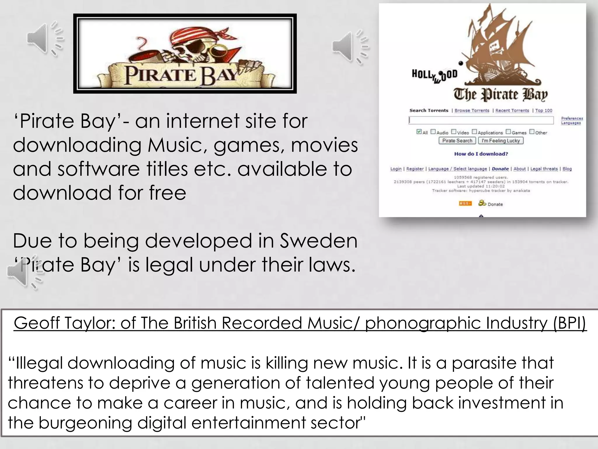 ‘Pirate Bay’- an internet site for downloadingMusic, games, movies and software titles etc. available to download for freeDue to being developed in Sweden‘Pirate Bay’ is legal under their laws.Geoff Taylor: of The British Recorded Music/ phonographic Industry (BPI)“Illegal downloading of music is killing new music. It is a parasite that threatens to deprive a generation of talented young people of their chance to make a career in music, and is holding back investment in the burgeoning digital entertainment sector"