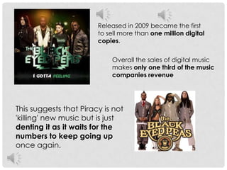 Released in 2009 became the first to sell more than one million digital copies. Overall the sales of digital music makes only one third of the music companies revenue This suggests that Piracy is not 'killing' new music but is just denting it as it waits for the numbers to keep going up once again.