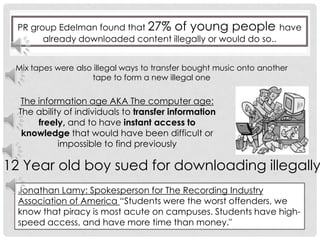 PR group Edelman found that 27% of young people have already downloaded content illegally or would do so..                                                             Mix tapes were also illegal ways to transfer bought music onto another tape to form a new illegal oneThe information age AKA The computer age:The ability of individuals to transfer information freely, and to have instant access to knowledge that would have been difficult or impossible to find previously12 Year old boy sued for downloading illegallyJonathan Lamy: Spokesperson for The Recording Industry Association of America “Students were the worst offenders, we know that piracy is most acute on campuses. Students have high-speed access, and have more time than money."