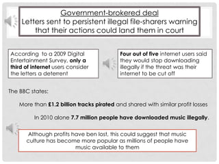 Government-brokered deal Letters sent to persistent illegal file-sharers warning that their actions could land them in courtAccording  to a 2009 Digital Entertainment Survey, only a third of internet users consider the letters a deterrentFour out of five internet users said they would stop downloading illegally if the threat was their internet to be cut off The BBC states:        More than £1.2 billion tracks pirated and shared with similar profit losses                  In 2010 alone 7.7 million people have downloaded music illegally. Although profits have ben lost, this could suggest that music culture has become more popular as millions of people have music available to them