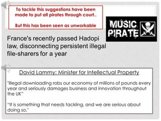 To tackle this suggestions have been made to put all pirates through court.. But this has been seen as unworkable David Lammy: Minister for Intellectual Property"Illegal downloading robs our economy of millions of pounds every year and seriously damages business and innovation throughout the UK” “It is something that needs tackling, and we are serious about doing so." 