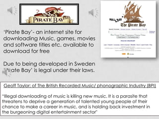 ‘Pirate Bay’- an internet site for downloadingMusic, games, movies and software titles etc. available to download for freeDue to being developed in Sweden‘Pirate Bay’ is legal under their laws.Geoff Taylor: of The British Recorded Music/ phonographic Industry (BPI)“Illegal downloading of music is killing new music. It is a parasite that threatens to deprive a generation of talented young people of their chance to make a career in music, and is holding back investment in the burgeoning digital entertainment sector"