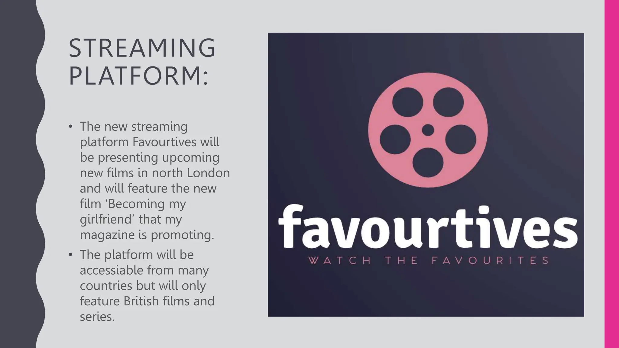 STREAMING
PLATFORM:
• The new streaming
platform Favourtives will
be presenting upcoming
new films in north London
and will feature the new
film ‘Becoming my
girlfriend’ that my
magazine is promoting.
• The platform will be
accessiable from many
countries but will only
feature British films and
series.
 