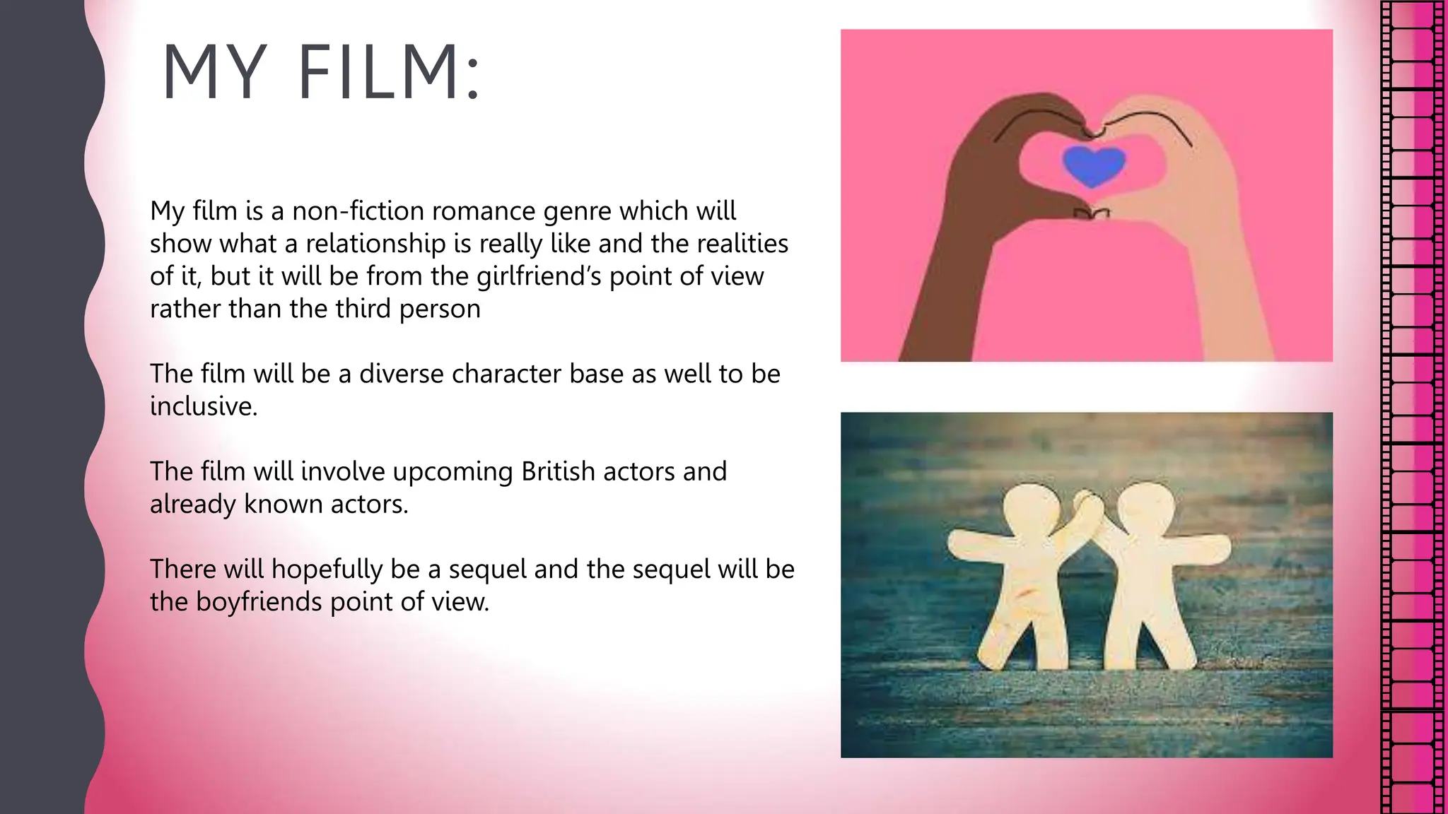 MY FILM:
My film is a non-fiction romance genre which will
show what a relationship is really like and the realities
of it, but it will be from the girlfriend’s point of view
rather than the third person
The film will be a diverse character base as well to be
inclusive.
The film will involve upcoming British actors and
already known actors.
There will hopefully be a sequel and the sequel will be
the boyfriends point of view.
 