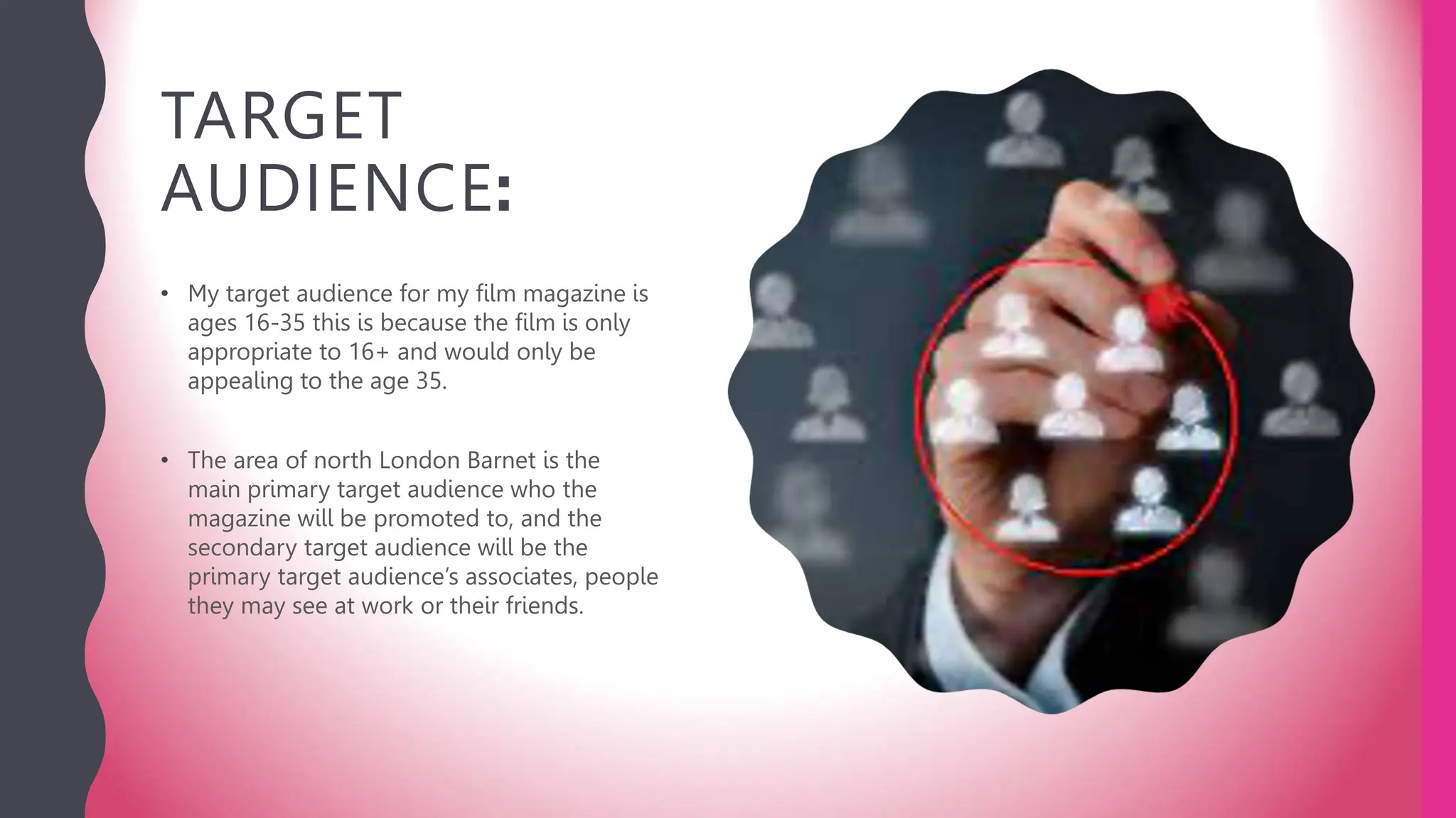 TARGET
AUDIENCE:
• My target audience for my film magazine is
ages 16-35 this is because the film is only
appropriate to 16+ and would only be
appealing to the age 35.
• The area of north London Barnet is the
main primary target audience who the
magazine will be promoted to, and the
secondary target audience will be the
primary target audience’s associates, people
they may see at work or their friends.
 