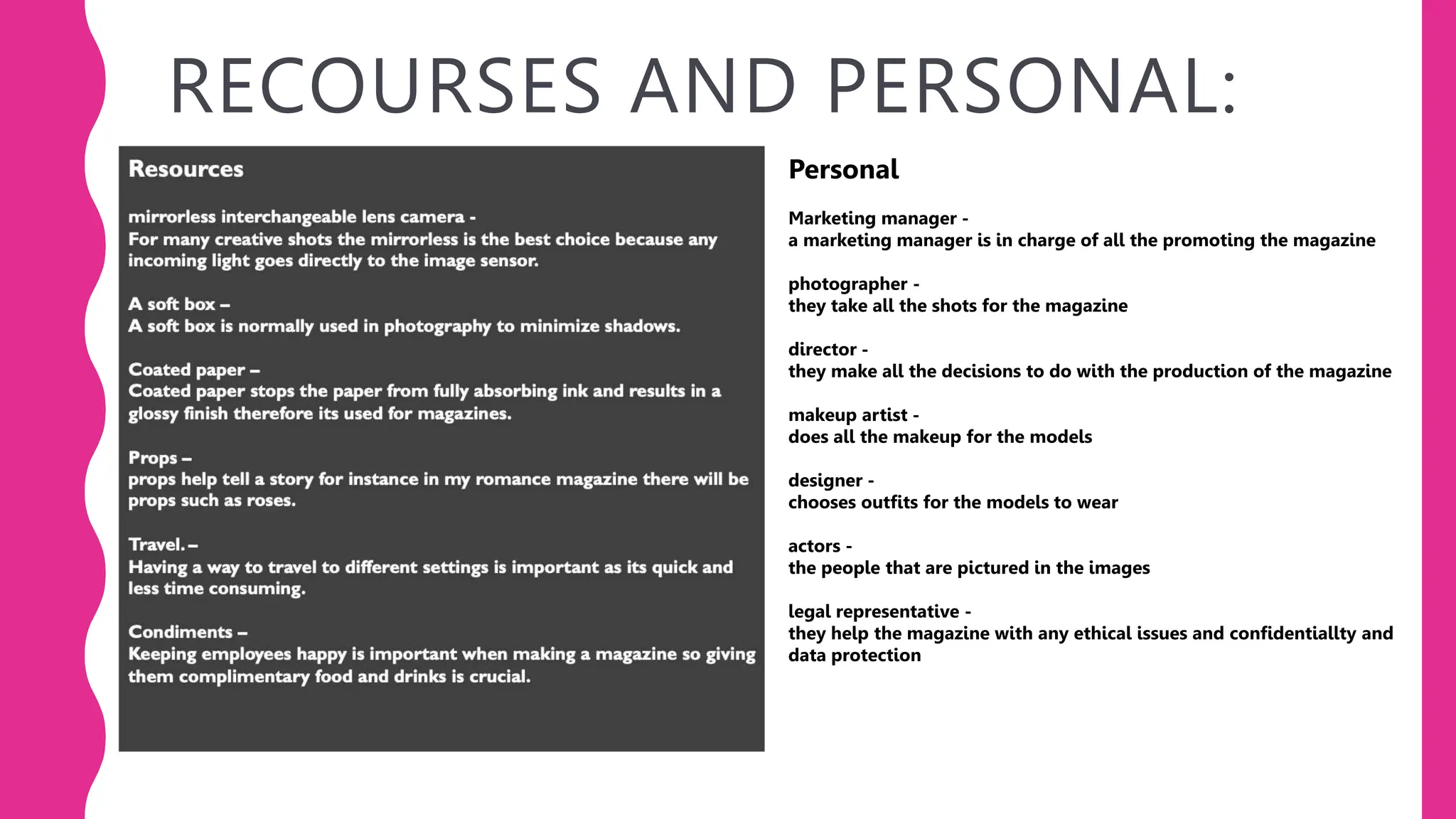RECOURSES AND PERSONAL:
Personal
Marketing manager -
a marketing manager is in charge of all the promoting the magazine
photographer -
they take all the shots for the magazine
director -
they make all the decisions to do with the production of the magazine
makeup artist -
does all the makeup for the models
designer -
chooses outfits for the models to wear
actors -
the people that are pictured in the images
legal representative -
they help the magazine with any ethical issues and confidentiallty and
data protection
 