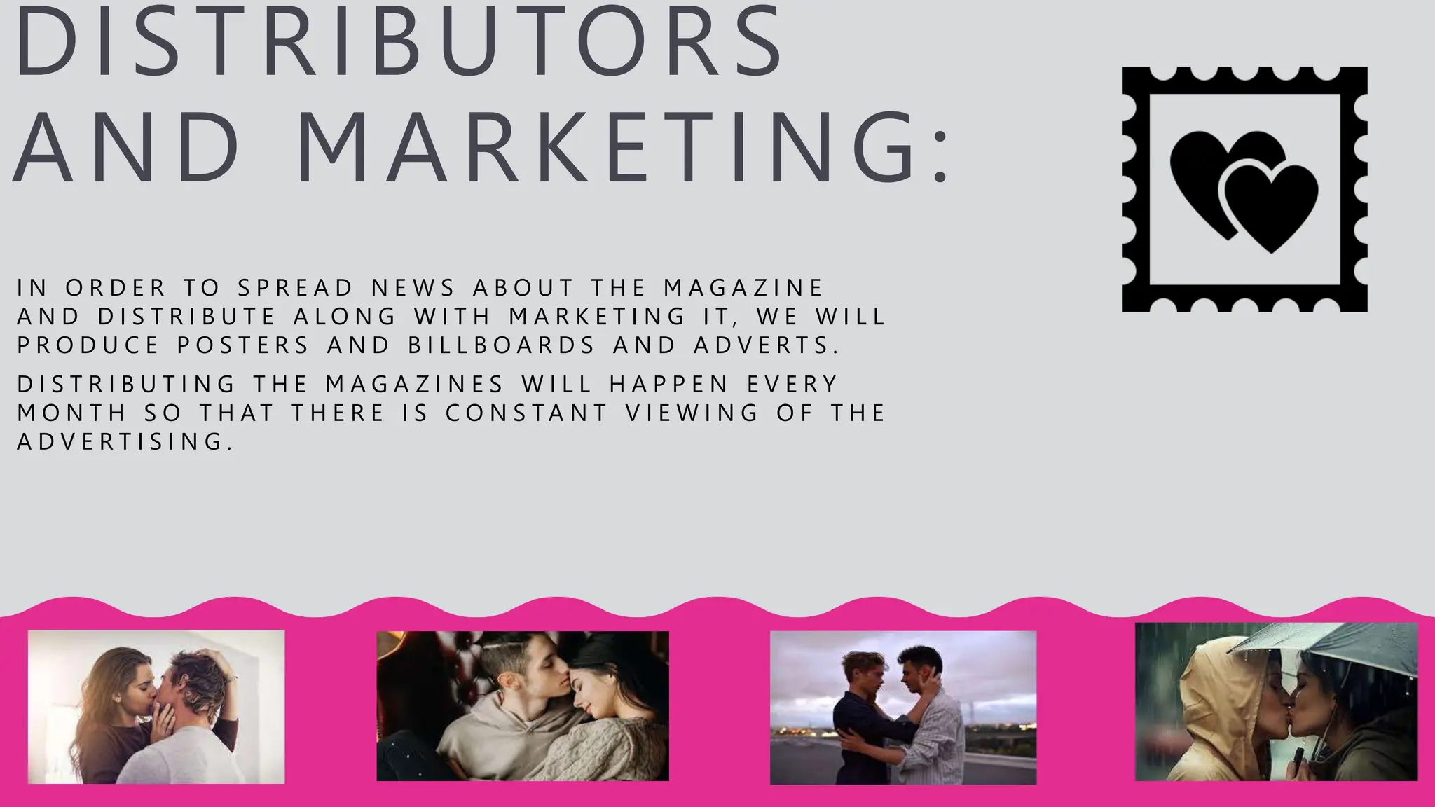 DISTRIBUTORS
AND MARKETING:
I N O R D E R T O S P R E A D N E W S A B O U T T H E M A G A Z I N E
A N D D I S T R I B U T E A L O N G W I T H M A R K E T I N G I T , W E W I L L
P R O D U C E P O S T E R S A N D B I L L B O A R D S A N D A D V E R T S .
D I S T R I B U T I N G T H E M A G A Z I N E S W I L L H A P P E N E V E R Y
M O N T H S O T H A T T H E R E I S C O N S T A N T V I E W I N G O F T H E
A D V E R T I S I N G .
 