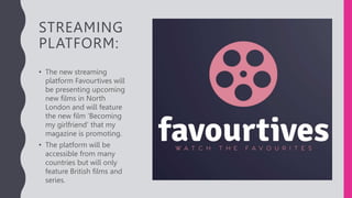 STREAMING
PLATFORM:
• The new streaming
platform Favourtives will
be presenting upcoming
new films in North
London and will feature
the new film ‘Becoming
my girlfriend’ that my
magazine is promoting.
• The platform will be
accessible from many
countries but will only
feature British films and
series.
 
