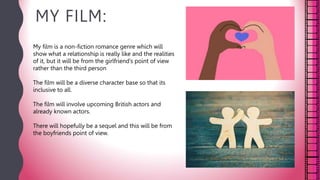 MY FILM:
My film is a non-fiction romance genre which will
show what a relationship is really like and the realities
of it, but it will be from the girlfriend’s point of view
rather than the third person
The film will be a diverse character base so that its
inclusive to all.
The film will involve upcoming British actors and
already known actors.
There will hopefully be a sequel and this will be from
the boyfriends point of view.
 