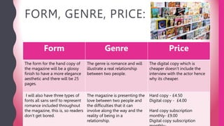FORM, GENRE, PRICE:
Form Genre Price
The form for the hand copy of
the magazine will be a glossy
finish to have a more elegance
aesthetic and there will be 25
pages.
The genre is romance and will
illustrate a real relationship
between two people.
The digital copy which is
cheaper doesn’t include the
interview with the actor hence
why its cheaper.
I will also have three types of
fonts all sans serif to represent
romance included throughout
the magazine, this is, so readers
don’t get bored.
The magazine is presenting the
love between two people and
the difficulties that it can
involve along the way and the
reality of being in a
relationship.
Hard copy - £4.50
Digital copy - £4.00
Hard copy subscription
monthly- £9.00
Digital copy subscription
 