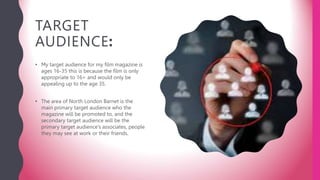 TARGET
AUDIENCE:
• My target audience for my film magazine is
ages 16-35 this is because the film is only
appropriate to 16+ and would only be
appealing up to the age 35.
• The area of North London Barnet is the
main primary target audience who the
magazine will be promoted to, and the
secondary target audience will be the
primary target audience’s associates, people
they may see at work or their friends.
 