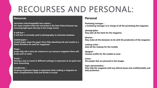 RECOURSES AND PERSONAL:
Resources
mirrorless interchangeable lens camera -
For many creative shots the mirrorless is the best choice because any
incoming light goes directly to the image sensor.
A soft box –
A soft box is normally used in photography to minimize shadows.
Coated paper –
Coated paper stops the paper from fully absorbing ink and results in a
finish therefore its used for magazines.
Props –
props help tell a story for instance in my romance magazine there will
props such as roses.
Travel. –
Having a way to travel to different settings is important as its quick and
time consuming.
Condiments –
Keeping employees happy is important when making a magazine so
them complimentary food and drinks is crucial.
Personal
Marketing manager -
a marketing manager is in charge of all the promoting the magazine
photographer -
they take all the shots for the magazine
director -
they make all the decisions to do with the production of the magazine
makeup artist -
does all the makeup for the models
designer -
chooses outfits for the models to wear
actors -
the people that are pictured in the images
legal representative -
they help the magazine with any ethical issues and confidentiallty and
data protection
 