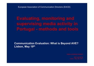 Evaluating, monitoring and
supervising media activity in
Portugal - methods and tools
Communication Evaluation: What is Beyond AVE?
Lisbon, May 19th
TÂNIA de MORAIS SOARES*
ERC and ISCTE
Lisbon , May 19th, 2011
European Association of Communication Directors (EACD)
 
