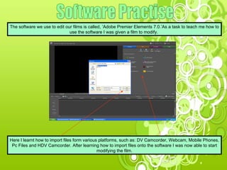 Software Practise The software we use to edit our films is called, ‘Adobe Premier Elements 7.0.’As a task to teach me how to use the software I was given a film to modify.  Here I learnt how to import files form various platforms, such as: DV Camcorder, Webcam, Mobile Phones, Pc Files and HDV Camcorder. After learning how to import files onto the software I was now able to start modifying the film. 