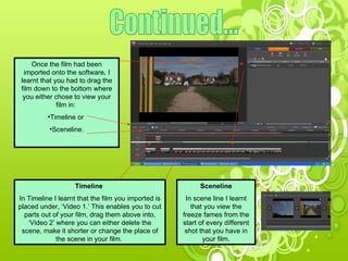 Continued... Once the film had been imported onto the software, I learnt that you had to drag the film down to the bottom where you either chose to view your film in:  Timeline or  Sceneline. Timeline  In Timeline I learnt that the film you imported is placed under, ‘Video 1.’ This enables you to cut parts out of your film, drag them above into, ‘Video 2’ where you can either delete the scene, make it shorter or change the place of the scene in your film.  Sceneline In scene line I learnt that you view the freeze fames from the start of every different shot that you have in your film. 