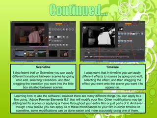Continued... Sceneline I also learnt that on Sceneline you can apply different transitions between scenes by going onto edit, selecting transitions, and then dragging the transition you want into the little box situated between scenes. Timeline I also learnt that in timeline you can apply different effects to scenes by going onto edit, selecting the effect, and then dragging the effect you want onto the scene you want it to appear on. Learning how to use the software I realised there are many different things you can apply to a film using, ‘Adobe Premier Elements 0.7’ that will modify your film. Other modifications may be adding text to scenes or applying a theme throughout your entire film or just parts of it. And even though I now realise you can apply all of these modifications to your film in either timeline or sceneline, some modifications can be done easier and more accurately using one of them.  