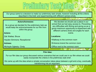 Prelimiary Task Idea Our group came to a decision to make our preliminary task simple, however including all the criteria described in the brief, and experimenting with different camera shots.  Actors/Actresses:  As a group we decided for the preliminary task we would keep the actors/actresses for our film from within the group. Actors: Zak Wattiez: Bruce Hayden Simmons: Receptionist Actress: Michayla Oglesby: Cindy Film Idea: For our film idea our group discussed various scenarios that we could use in our film where we could easily incorporate the criteria in the preliminary task brief.  We came up with the idea where a simple conversation takes place between a girl and a boy, eventually transforming into an argument.  We decided we should use a place in our school that we had easy access to. Preventing any difficulties with filming and giving us as a group maximum opportunity to experiment with different camera shots and angles for each scene.  Locations: Walkway to the common room Entrance to/and the common room Office next to the common room 