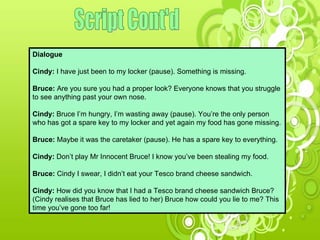 Script Cont'd Dialogue Cindy:  I have just been to my locker (pause). Something is missing.  Bruce:  Are you sure you had a proper look? Everyone knows that you struggle to see anything past your own nose.  Cindy:  Bruce I’m hungry, I’m wasting away (pause). You’re the only person  who has got a spare key to my locker and yet again my food has gone missing. Bruce:  Maybe it was the caretaker (pause). He has a spare key to everything. Cindy:  Don’t play Mr Innocent Bruce! I know you’ve been stealing my food.  Bruce:  Cindy I swear, I didn’t eat your Tesco brand cheese sandwich. Cindy:  How did you know that I had a Tesco brand cheese sandwich Bruce? (Cindy realises that Bruce has lied to her) Bruce how could you lie to me? This time you’ve gone too far!  