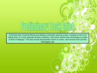 Preliminary Task Brief: Continuity task involving filming and editing a character opening a door, crossing a room and sitting down in a chair opposite another character, with whom she/he then exchanges a couple of lines of dialogue. This task should demonstrate match on action, shot reverse shot and the 180-degree rule. 