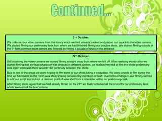 Continued... 21 st  October: We collected our video camera from the library which we had already booked and placed our tape into the video camera. We started filming our preliminary task from where we had finished filming our practise shots. We started filming outside of the 6 th  form common room centre and finished by filming a couple of shots in the entrance. 22 nd  October: Still obtaining the video camera we started filming straight away from where we left off. After realising shortly after we started filming that our lead character was dressed in different clothes, we realised we had to film the whole preliminary task again otherwise there wouldn’t be continuity between the shots.  Due to one of the areas we were hoping to film some of our shots being a workplace. We were unable to film during the time we had made as the room was always being occupied by members of staff. Due to this change in our filming we had to edit our script and cut out a planned point of view shot from a character within our preliminary task. After filming shots again that we had already filmed on the 21 st  we finally obtained all the shots for our preliminary task; which involved all the brief criteria. 
