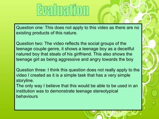 Evaluation Question one: This does not apply to this video as there are no existing products of this nature. Question two: The video reflects the social groups of the teenage couple genre, it shows a teenage boy as a deceitful natured boy that steals of his girlfriend. This also shows the teenage girl as being aggressive and angry towards the boy Question three: I think this question does not really apply to the video I created as it is a simple task that has a very simple storyline.  The only way I believe that this would be able to be used in an institution was to demonstrate teenage stereotypical behaviours 