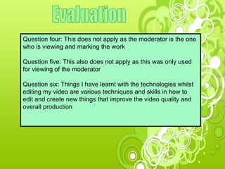 Evaluation Question four: This does not apply as the moderator is the one who is viewing and marking the work Question five: This also does not apply as this was only used for viewing of the moderator  Question six: Things I have learnt with the technologies whilst editing my video are various techniques and skills in how to edit and create new things that improve the video quality and overall production 
