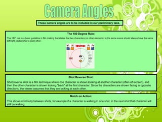 Camera Angles These camera angles are to be included in our preliminary task.  The 180 Degree Rule: The 180° rule is a basic guideline in film making that states that two characters (or other elements) in the same scene should always have the same left/right relationship to each other.  Shot Reverse Shot: Shot reverse shot is a film technique where one character is shown looking at another character (often off-screen), and then the other character is shown looking "back" at the first character. Since the characters are shown facing in opposite directions, the viewer assumes that they are looking at each other.  Match on Action: This shows continuity between shots, for example if a character is walking in one shot, in the next shot that character will still be walking. 